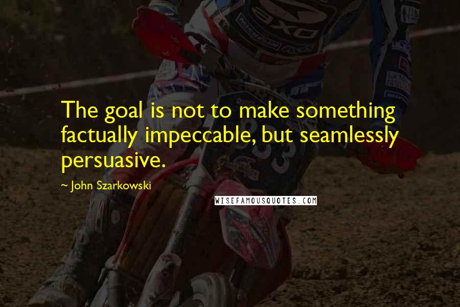 John Szarkowski Quotes: The goal is not to make something factually impeccable, but seamlessly persuasive.
