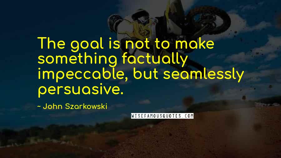 John Szarkowski Quotes: The goal is not to make something factually impeccable, but seamlessly persuasive.