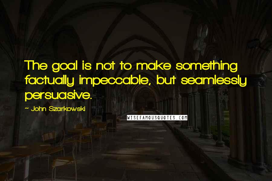 John Szarkowski Quotes: The goal is not to make something factually impeccable, but seamlessly persuasive.