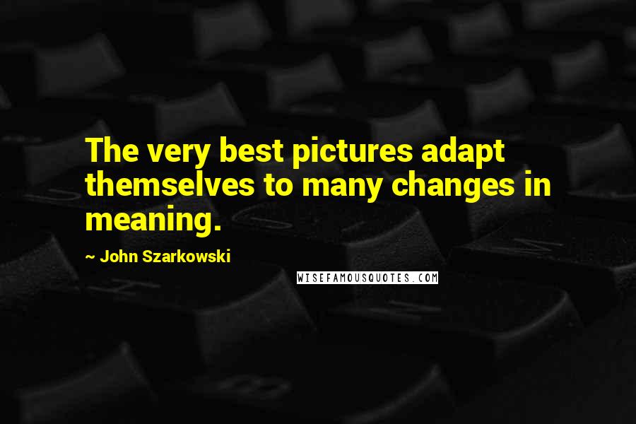 John Szarkowski Quotes: The very best pictures adapt themselves to many changes in meaning.