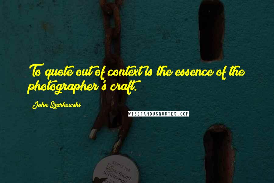 John Szarkowski Quotes: To quote out of context is the essence of the photographer's craft.