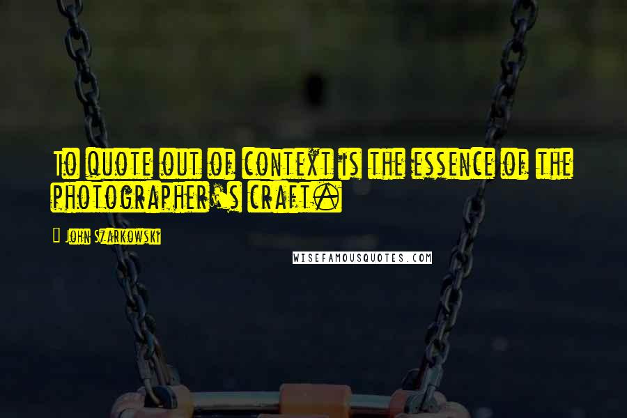 John Szarkowski Quotes: To quote out of context is the essence of the photographer's craft.