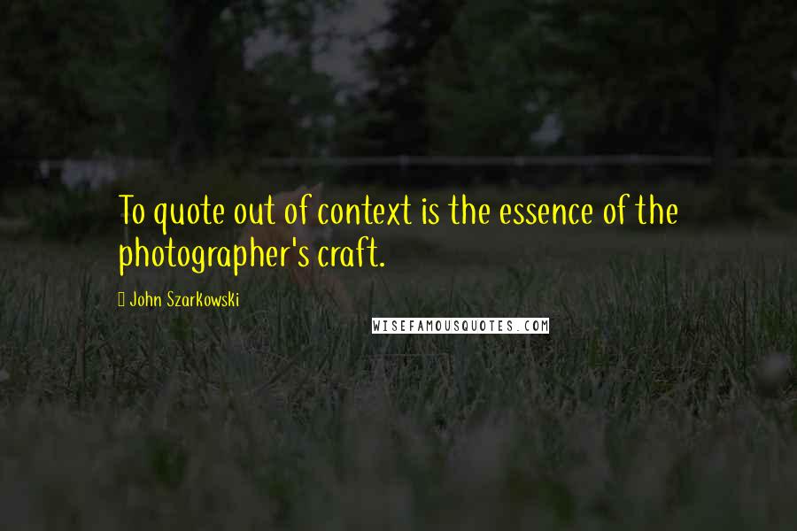 John Szarkowski Quotes: To quote out of context is the essence of the photographer's craft.