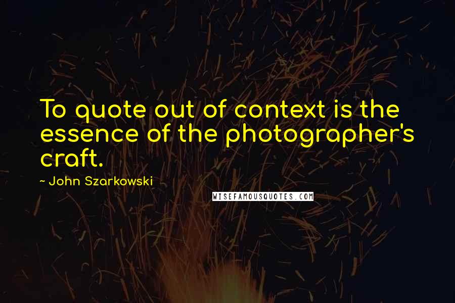 John Szarkowski Quotes: To quote out of context is the essence of the photographer's craft.