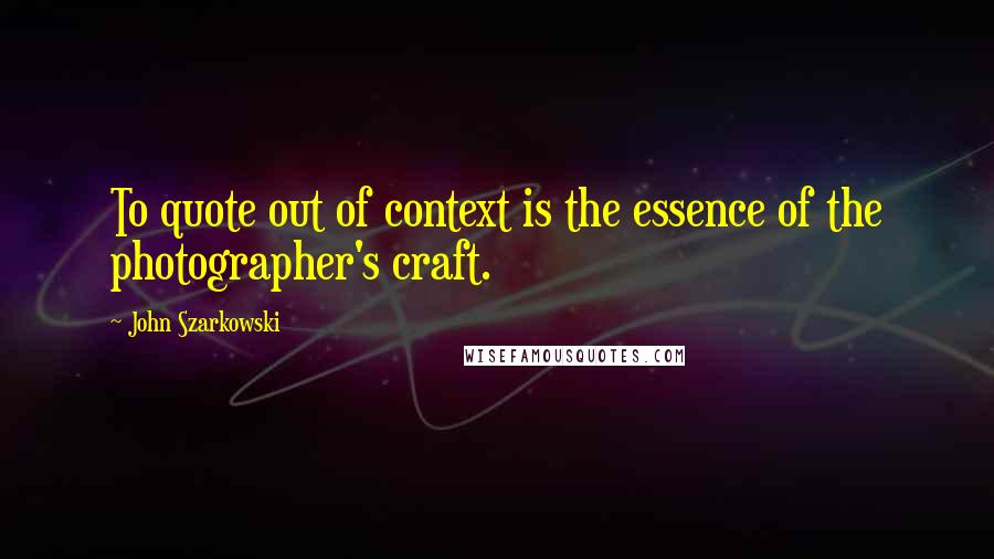 John Szarkowski Quotes: To quote out of context is the essence of the photographer's craft.