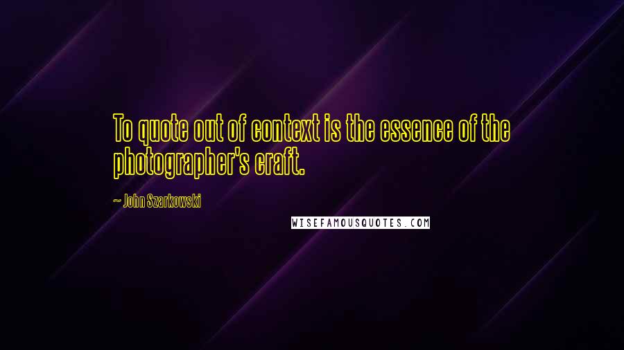 John Szarkowski Quotes: To quote out of context is the essence of the photographer's craft.