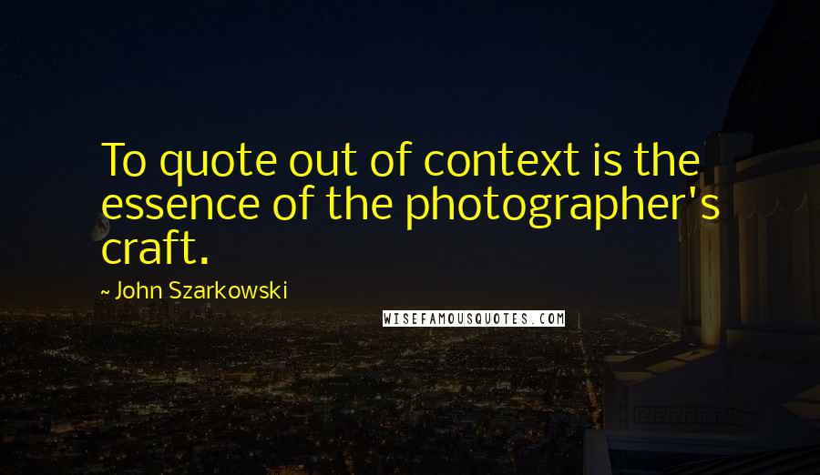 John Szarkowski Quotes: To quote out of context is the essence of the photographer's craft.