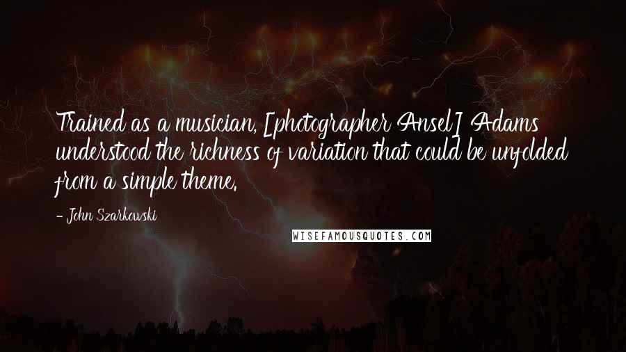 John Szarkowski Quotes: Trained as a musician, [photographer Ansel] Adams understood the richness of variation that could be unfolded from a simple theme.