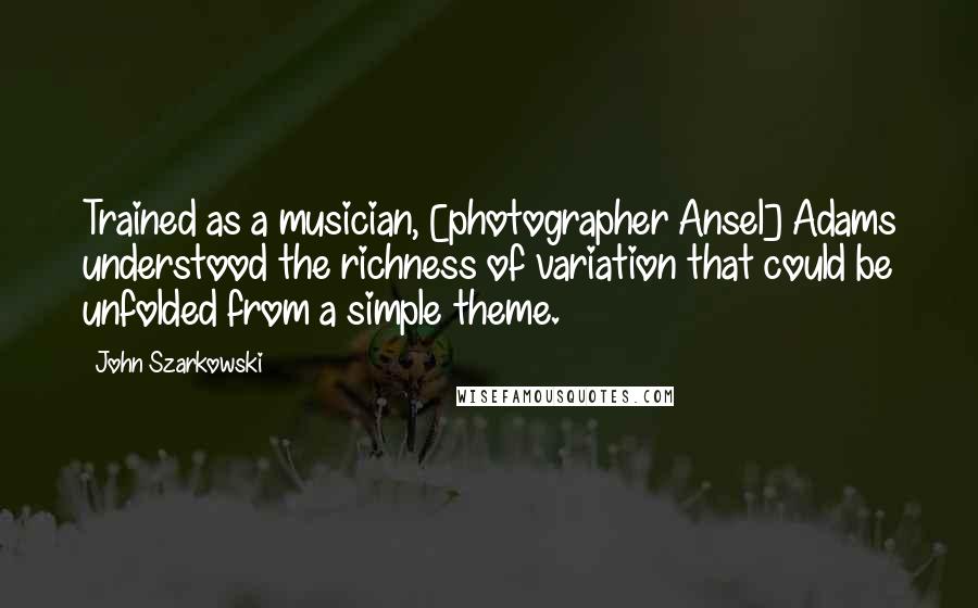 John Szarkowski Quotes: Trained as a musician, [photographer Ansel] Adams understood the richness of variation that could be unfolded from a simple theme.