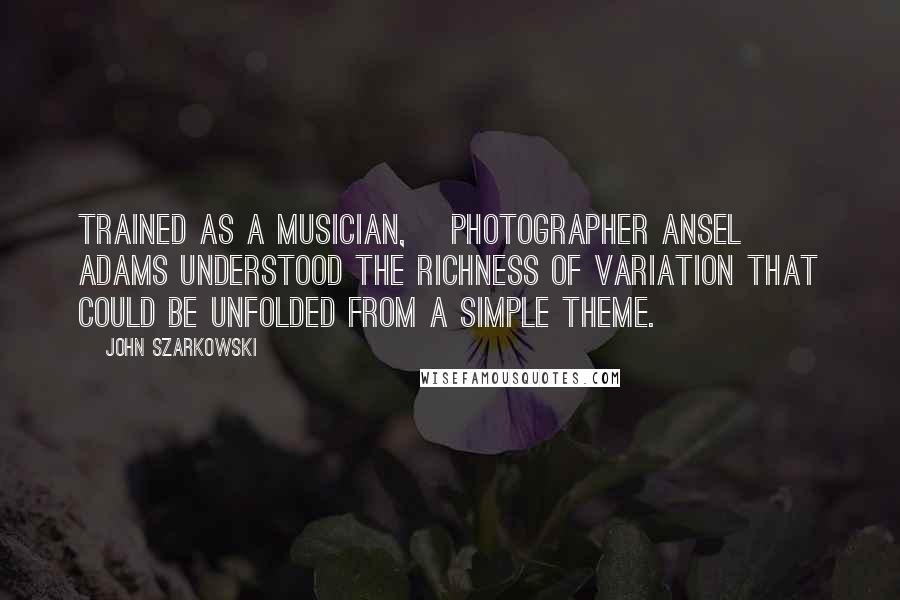 John Szarkowski Quotes: Trained as a musician, [photographer Ansel] Adams understood the richness of variation that could be unfolded from a simple theme.