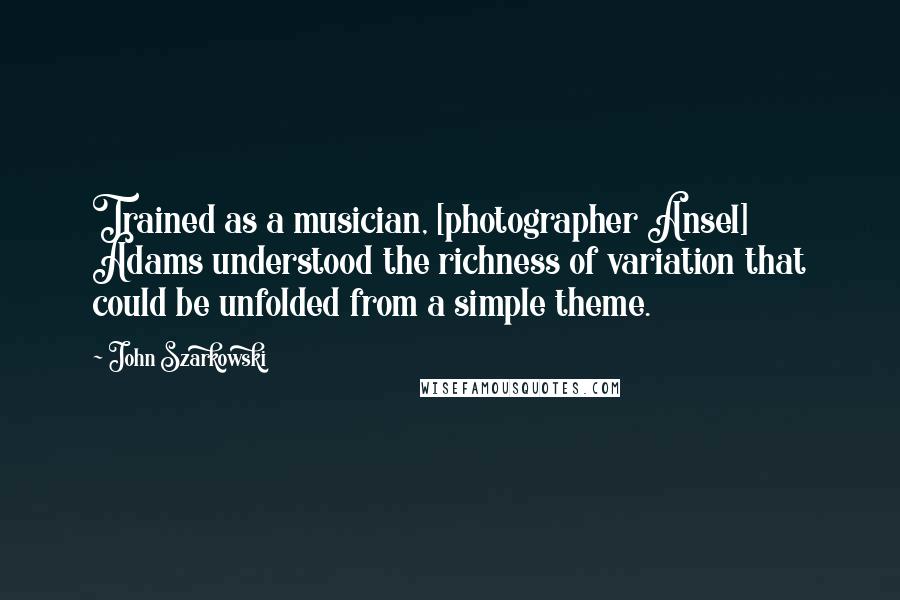 John Szarkowski Quotes: Trained as a musician, [photographer Ansel] Adams understood the richness of variation that could be unfolded from a simple theme.