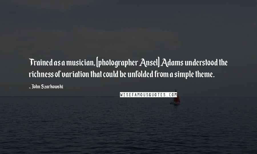 John Szarkowski Quotes: Trained as a musician, [photographer Ansel] Adams understood the richness of variation that could be unfolded from a simple theme.