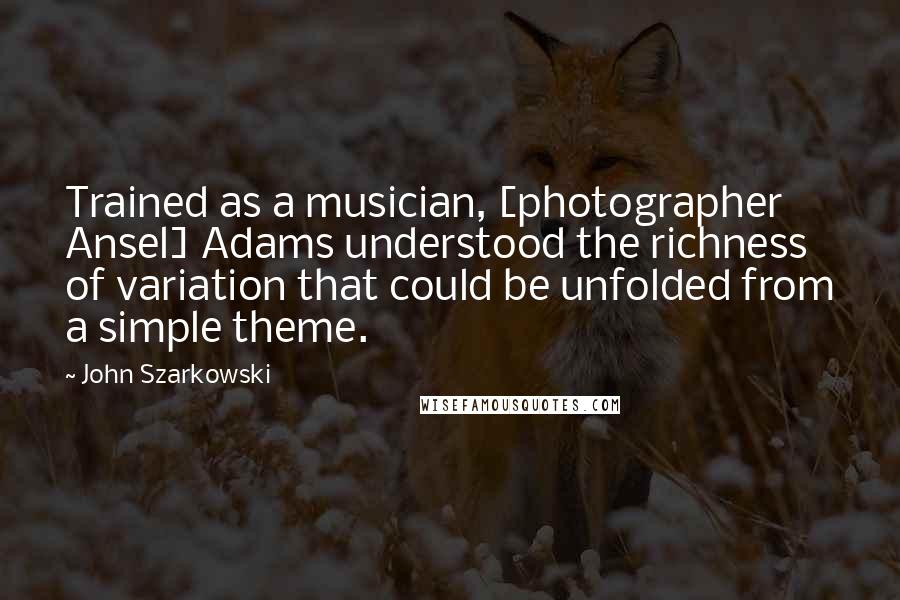 John Szarkowski Quotes: Trained as a musician, [photographer Ansel] Adams understood the richness of variation that could be unfolded from a simple theme.