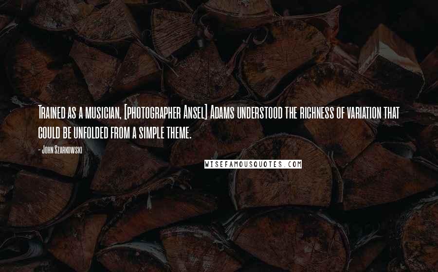 John Szarkowski Quotes: Trained as a musician, [photographer Ansel] Adams understood the richness of variation that could be unfolded from a simple theme.