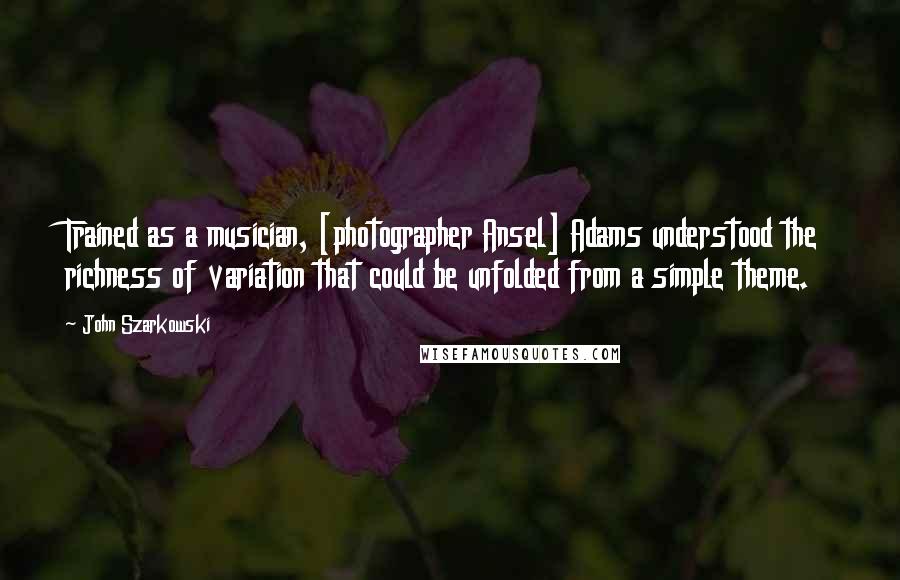 John Szarkowski Quotes: Trained as a musician, [photographer Ansel] Adams understood the richness of variation that could be unfolded from a simple theme.
