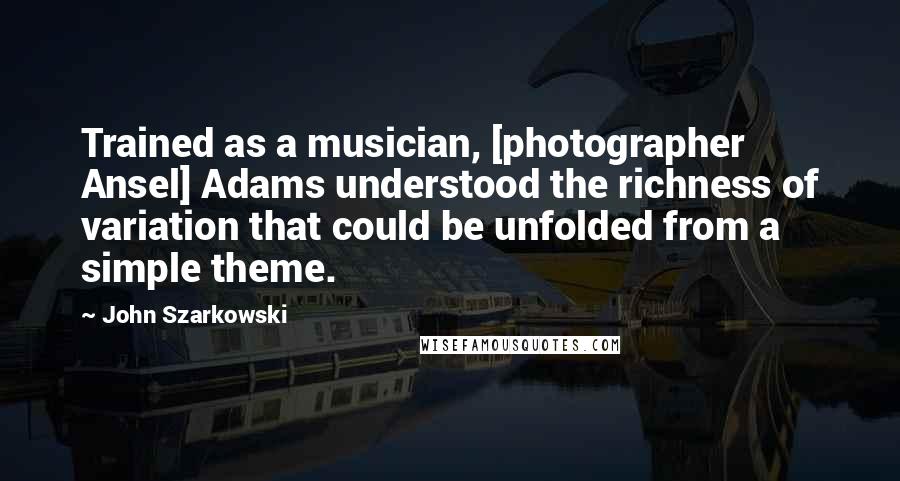 John Szarkowski Quotes: Trained as a musician, [photographer Ansel] Adams understood the richness of variation that could be unfolded from a simple theme.