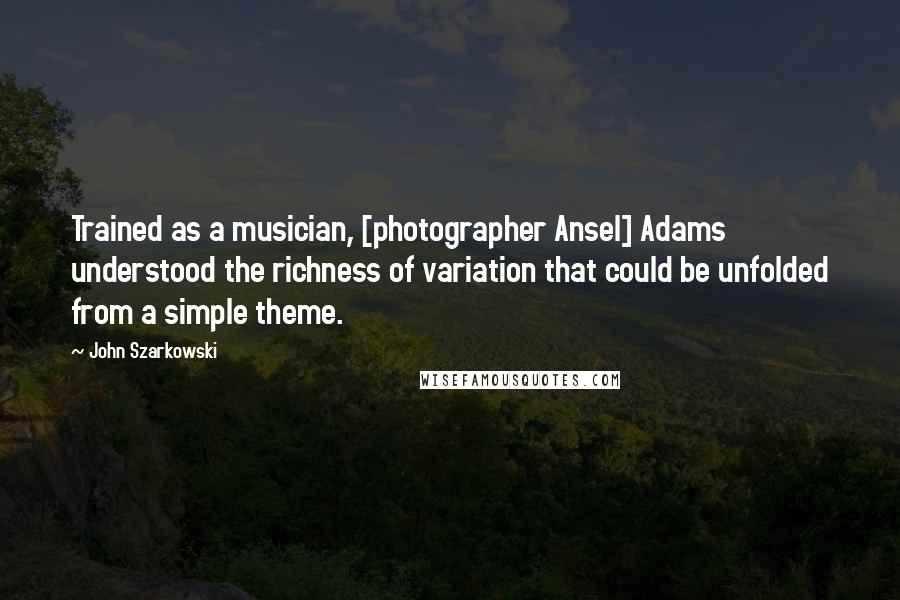 John Szarkowski Quotes: Trained as a musician, [photographer Ansel] Adams understood the richness of variation that could be unfolded from a simple theme.