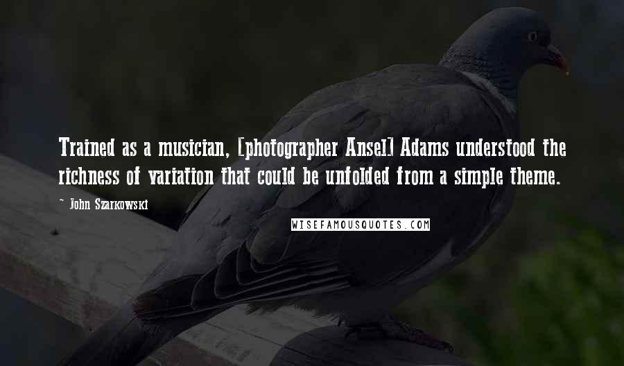 John Szarkowski Quotes: Trained as a musician, [photographer Ansel] Adams understood the richness of variation that could be unfolded from a simple theme.