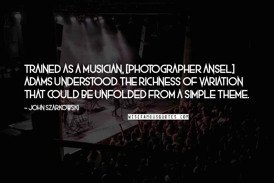 John Szarkowski Quotes: Trained as a musician, [photographer Ansel] Adams understood the richness of variation that could be unfolded from a simple theme.