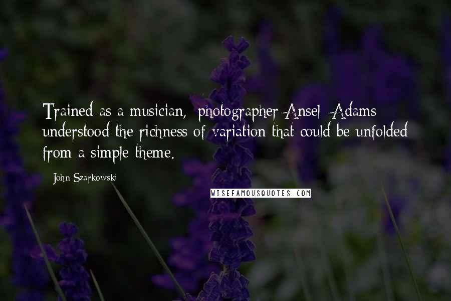 John Szarkowski Quotes: Trained as a musician, [photographer Ansel] Adams understood the richness of variation that could be unfolded from a simple theme.