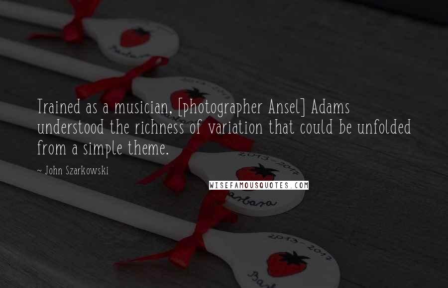 John Szarkowski Quotes: Trained as a musician, [photographer Ansel] Adams understood the richness of variation that could be unfolded from a simple theme.