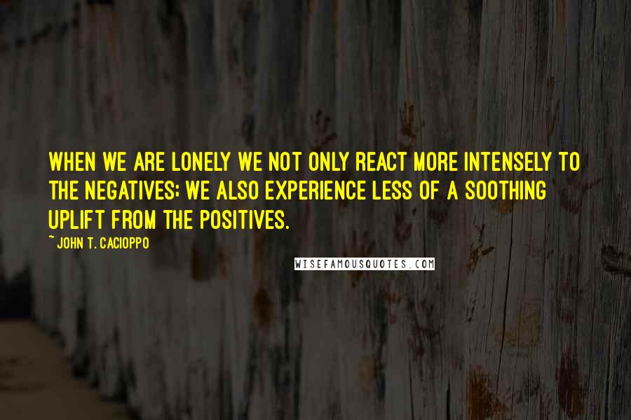 John T. Cacioppo Quotes: When we are lonely we not only react more intensely to the negatives; we also experience less of a soothing uplift from the positives.