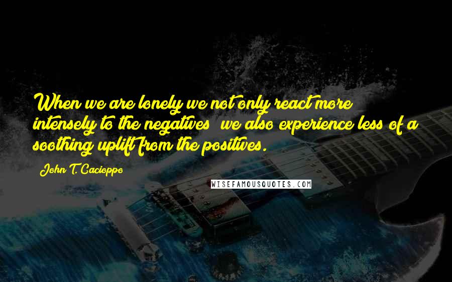 John T. Cacioppo Quotes: When we are lonely we not only react more intensely to the negatives; we also experience less of a soothing uplift from the positives.