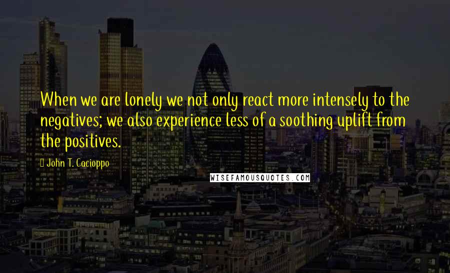 John T. Cacioppo Quotes: When we are lonely we not only react more intensely to the negatives; we also experience less of a soothing uplift from the positives.