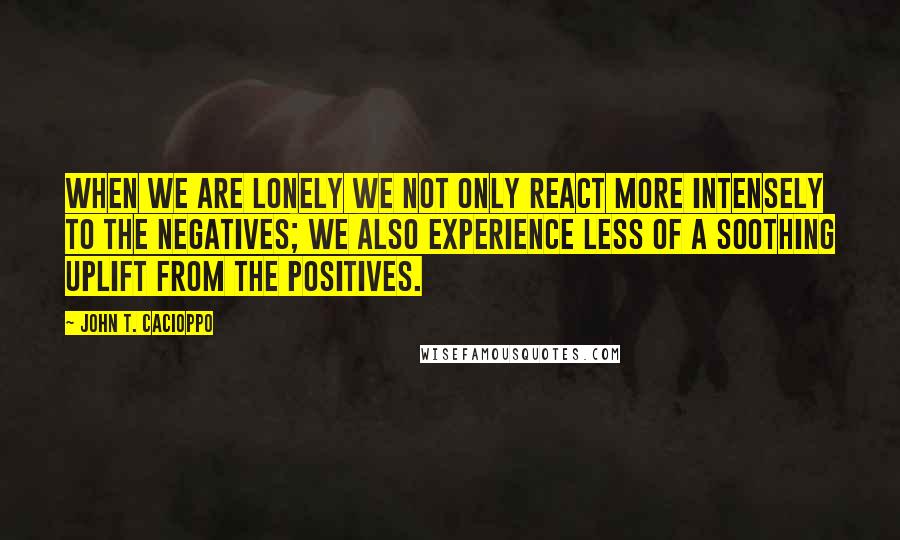 John T. Cacioppo Quotes: When we are lonely we not only react more intensely to the negatives; we also experience less of a soothing uplift from the positives.