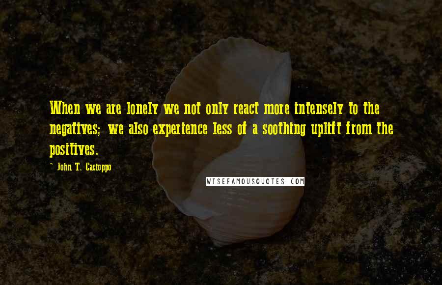 John T. Cacioppo Quotes: When we are lonely we not only react more intensely to the negatives; we also experience less of a soothing uplift from the positives.