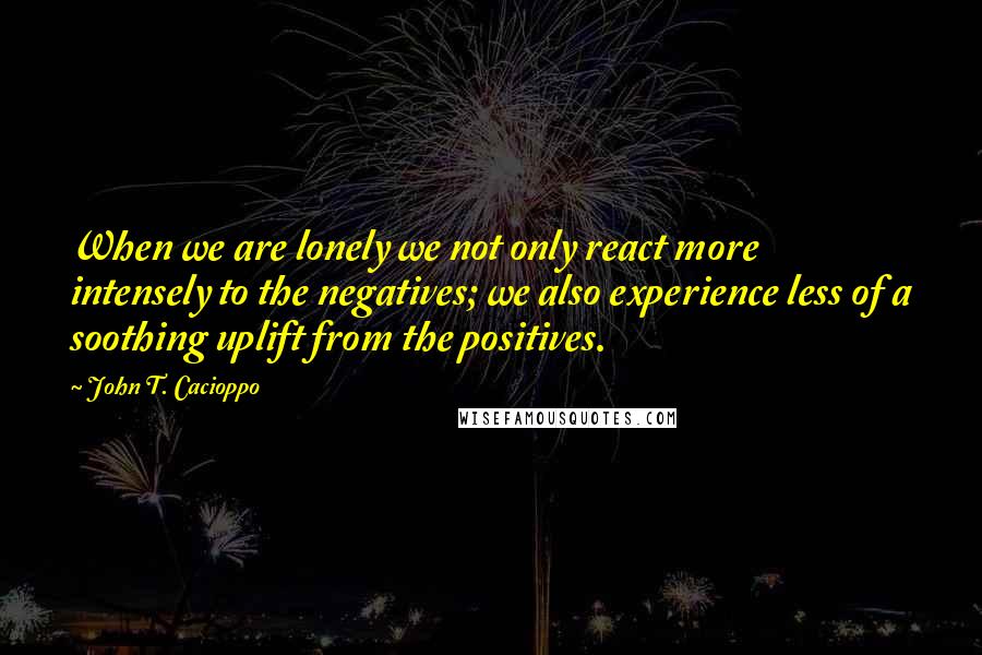 John T. Cacioppo Quotes: When we are lonely we not only react more intensely to the negatives; we also experience less of a soothing uplift from the positives.