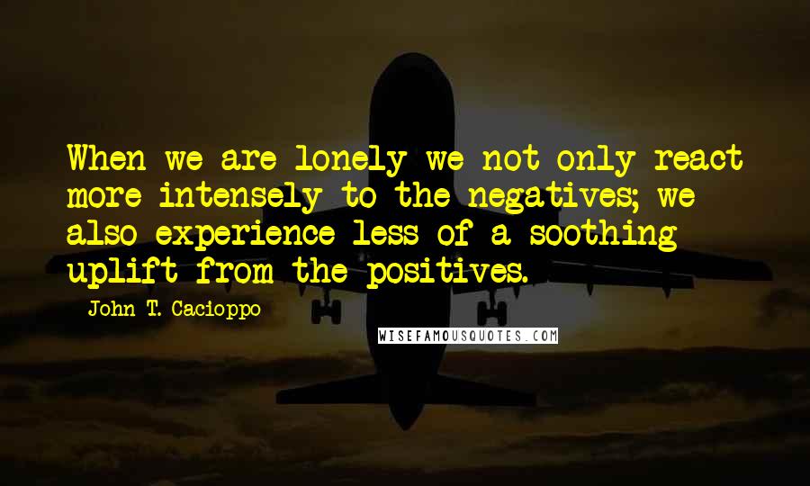 John T. Cacioppo Quotes: When we are lonely we not only react more intensely to the negatives; we also experience less of a soothing uplift from the positives.