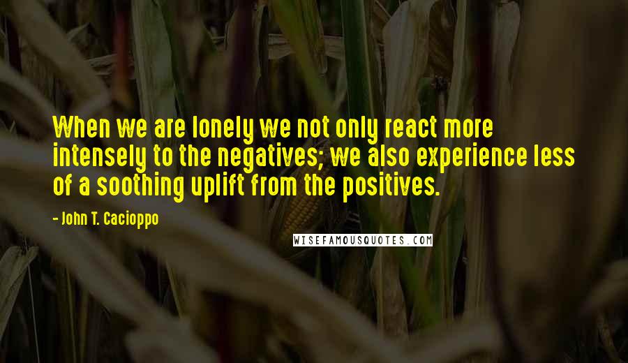 John T. Cacioppo Quotes: When we are lonely we not only react more intensely to the negatives; we also experience less of a soothing uplift from the positives.