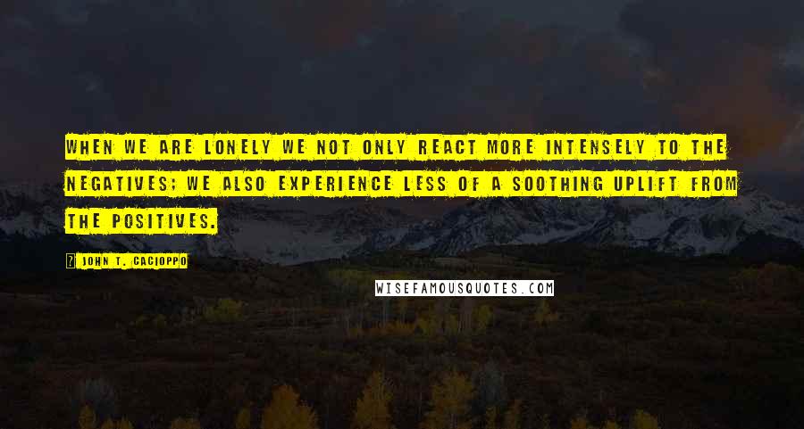 John T. Cacioppo Quotes: When we are lonely we not only react more intensely to the negatives; we also experience less of a soothing uplift from the positives.