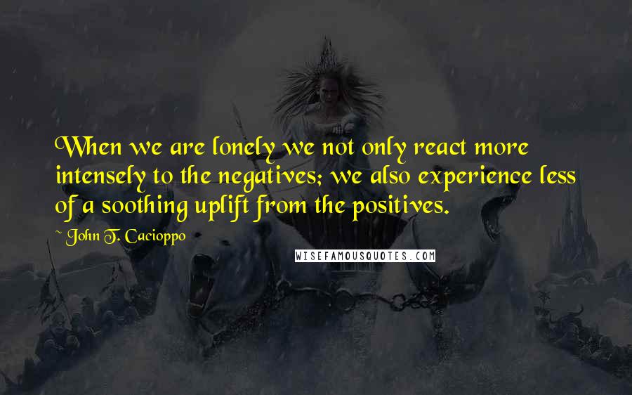 John T. Cacioppo Quotes: When we are lonely we not only react more intensely to the negatives; we also experience less of a soothing uplift from the positives.