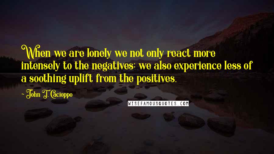 John T. Cacioppo Quotes: When we are lonely we not only react more intensely to the negatives; we also experience less of a soothing uplift from the positives.