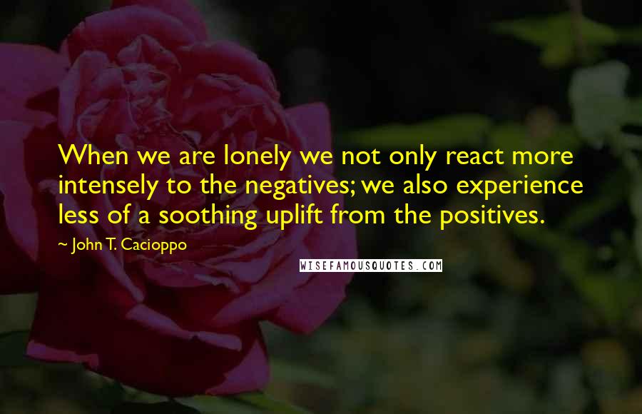 John T. Cacioppo Quotes: When we are lonely we not only react more intensely to the negatives; we also experience less of a soothing uplift from the positives.