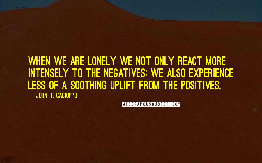 John T. Cacioppo Quotes: When we are lonely we not only react more intensely to the negatives; we also experience less of a soothing uplift from the positives.