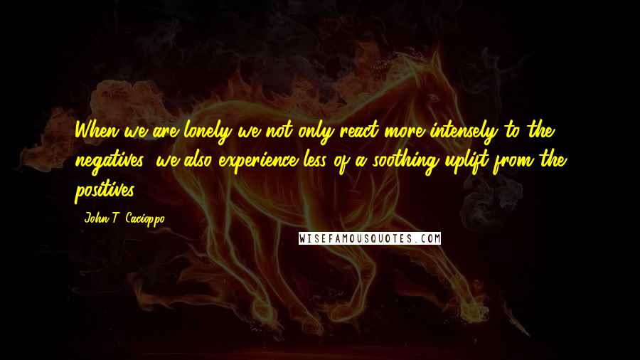 John T. Cacioppo Quotes: When we are lonely we not only react more intensely to the negatives; we also experience less of a soothing uplift from the positives.