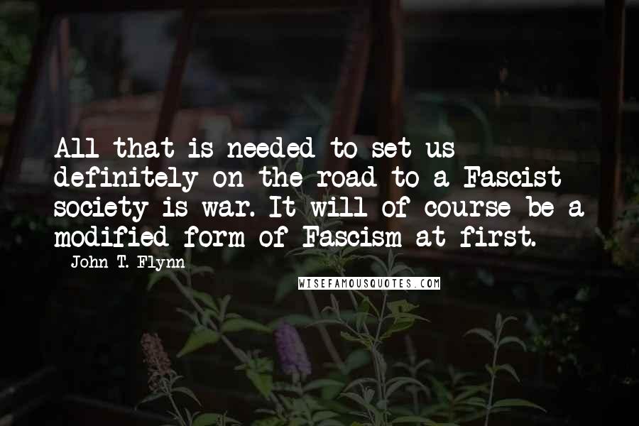 John T. Flynn Quotes: All that is needed to set us definitely on the road to a Fascist society is war. It will of course be a modified form of Fascism at first.