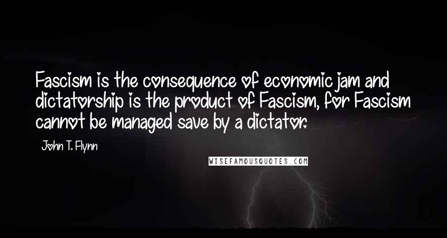 John T. Flynn Quotes: Fascism is the consequence of economic jam and dictatorship is the product of Fascism, for Fascism cannot be managed save by a dictator.
