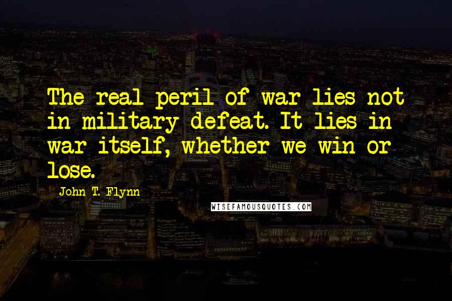 John T. Flynn Quotes: The real peril of war lies not in military defeat. It lies in war itself, whether we win or lose.