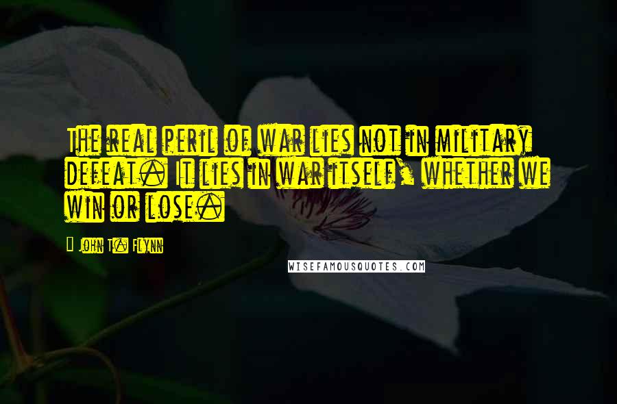 John T. Flynn Quotes: The real peril of war lies not in military defeat. It lies in war itself, whether we win or lose.