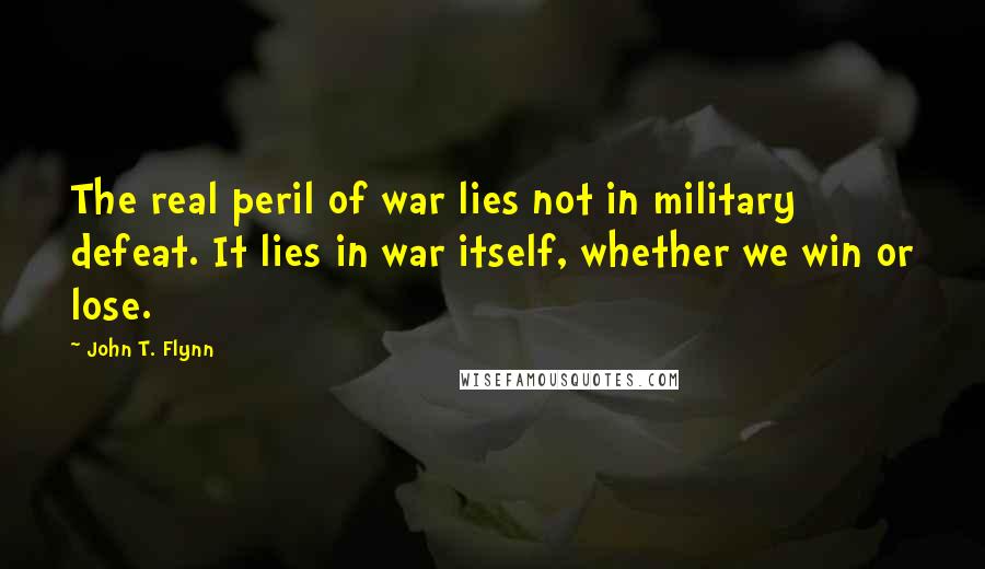 John T. Flynn Quotes: The real peril of war lies not in military defeat. It lies in war itself, whether we win or lose.