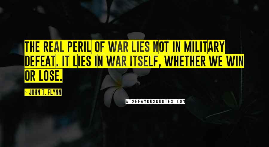 John T. Flynn Quotes: The real peril of war lies not in military defeat. It lies in war itself, whether we win or lose.