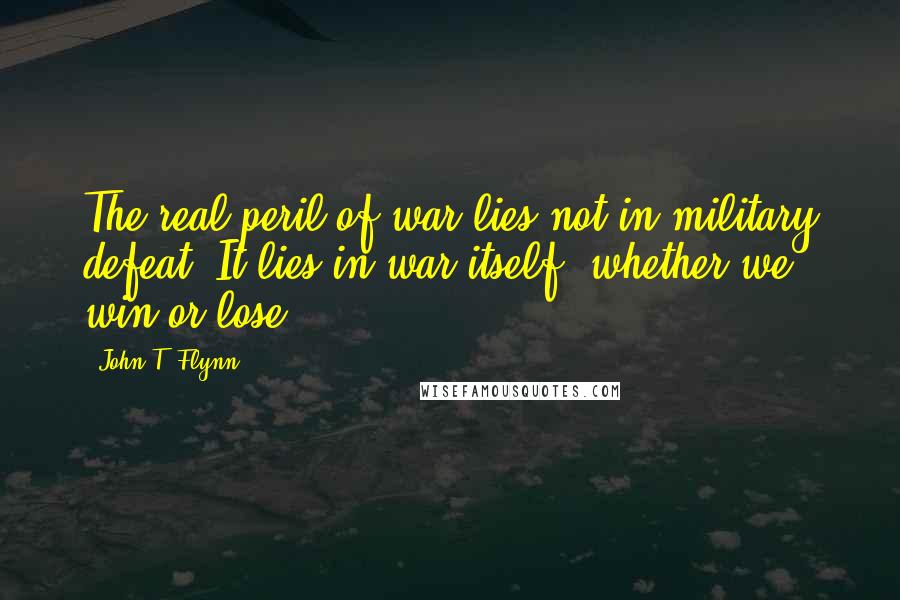 John T. Flynn Quotes: The real peril of war lies not in military defeat. It lies in war itself, whether we win or lose.