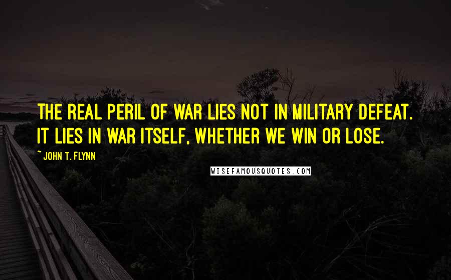 John T. Flynn Quotes: The real peril of war lies not in military defeat. It lies in war itself, whether we win or lose.