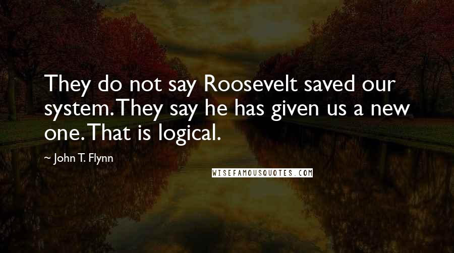 John T. Flynn Quotes: They do not say Roosevelt saved our system. They say he has given us a new one. That is logical.