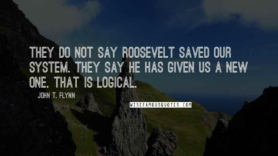 John T. Flynn Quotes: They do not say Roosevelt saved our system. They say he has given us a new one. That is logical.