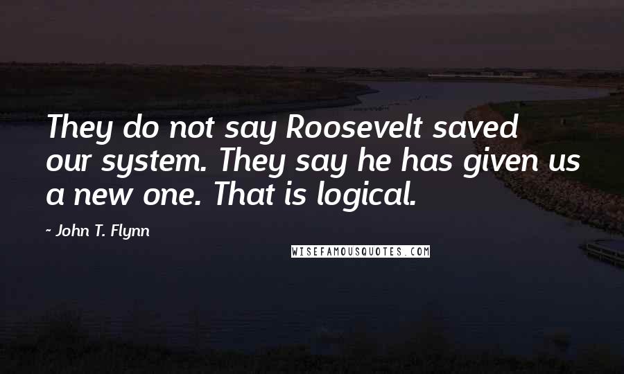 John T. Flynn Quotes: They do not say Roosevelt saved our system. They say he has given us a new one. That is logical.